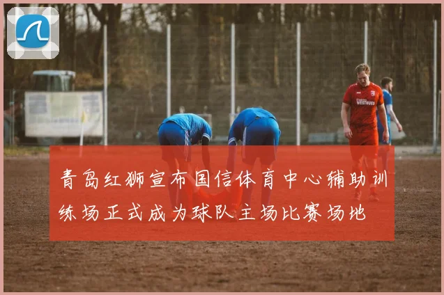 青岛红狮宣布国信体育中心辅助训练场正式成为球队主场比赛场地