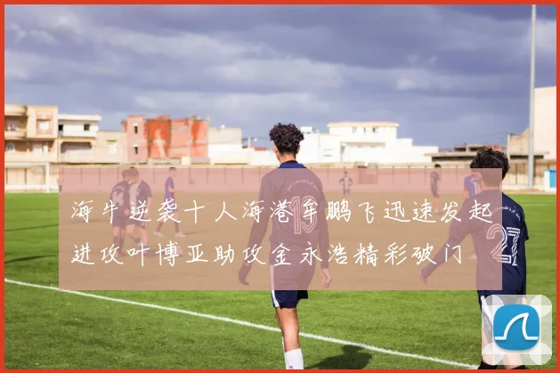 海牛逆袭十人海港牟鹏飞迅速发起进攻叶博亚助攻金永浩精彩破门