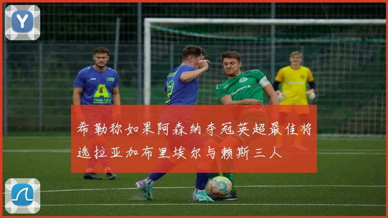 希勒称如果阿森纳夺冠英超最佳将选拉亚加布里埃尔与赖斯三人