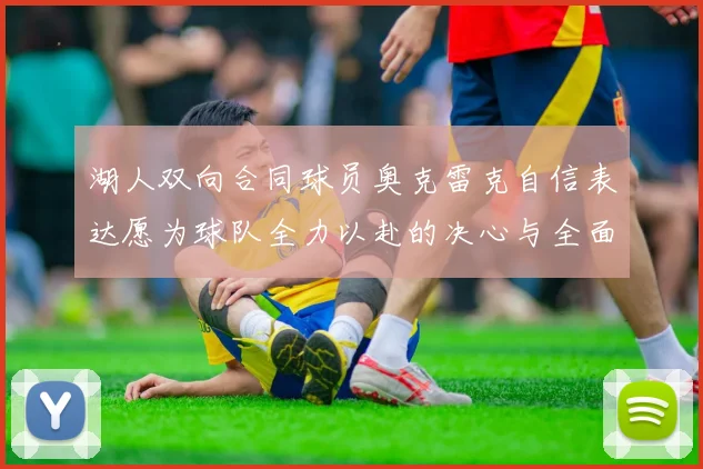 湖人双向合同球员奥克雷克自信表达愿为球队全力以赴的决心与全面能力