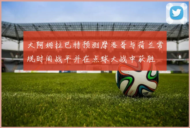 大阿姆拉巴特预测摩洛哥与荷兰常规时间战平并在点球大战中获胜