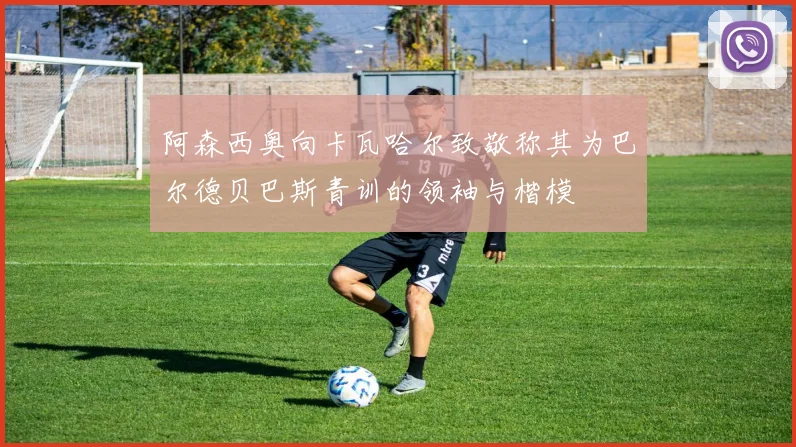 阿森西奥向卡瓦哈尔致敬称其为巴尔德贝巴斯青训的领袖与楷模
