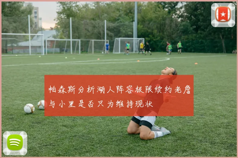 帕森斯分析湖人阵容极限续约老詹与小里是否只为维持现状