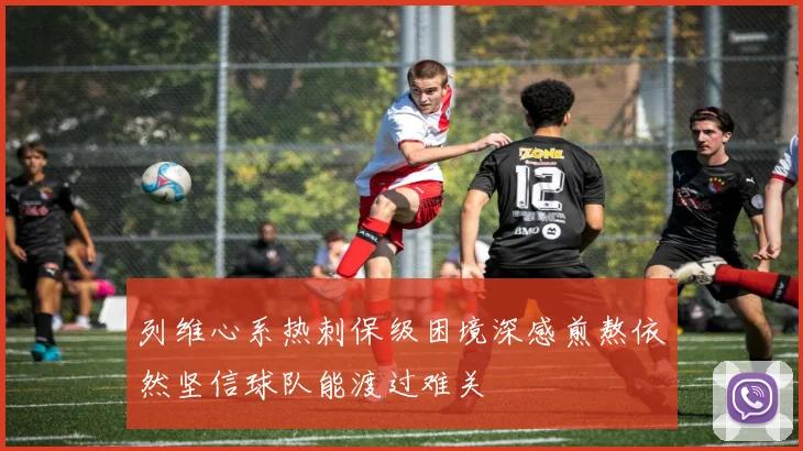 列维心系热刺保级困境深感煎熬依然坚信球队能渡过难关