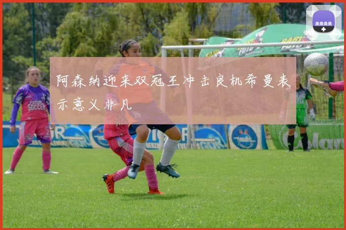 阿森纳迎来双冠王冲击良机希曼表示意义非凡