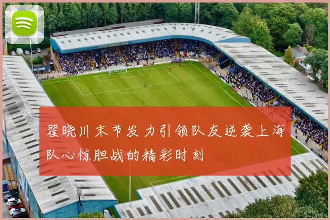 翟晓川末节发力引领队友逆袭上海队心惊胆战的精彩时刻