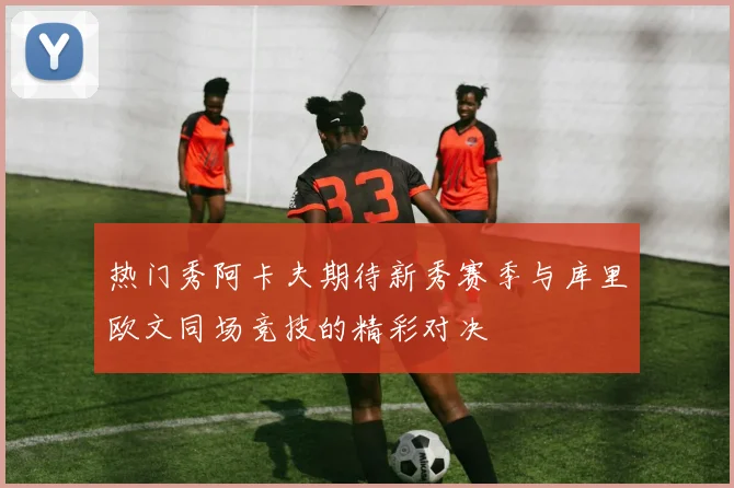 热门秀阿卡夫期待新秀赛季与库里欧文同场竞技的精彩对决