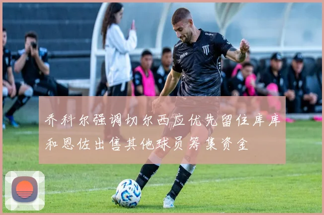 乔科尔强调切尔西应优先留住库库和恩佐出售其他球员筹集资金